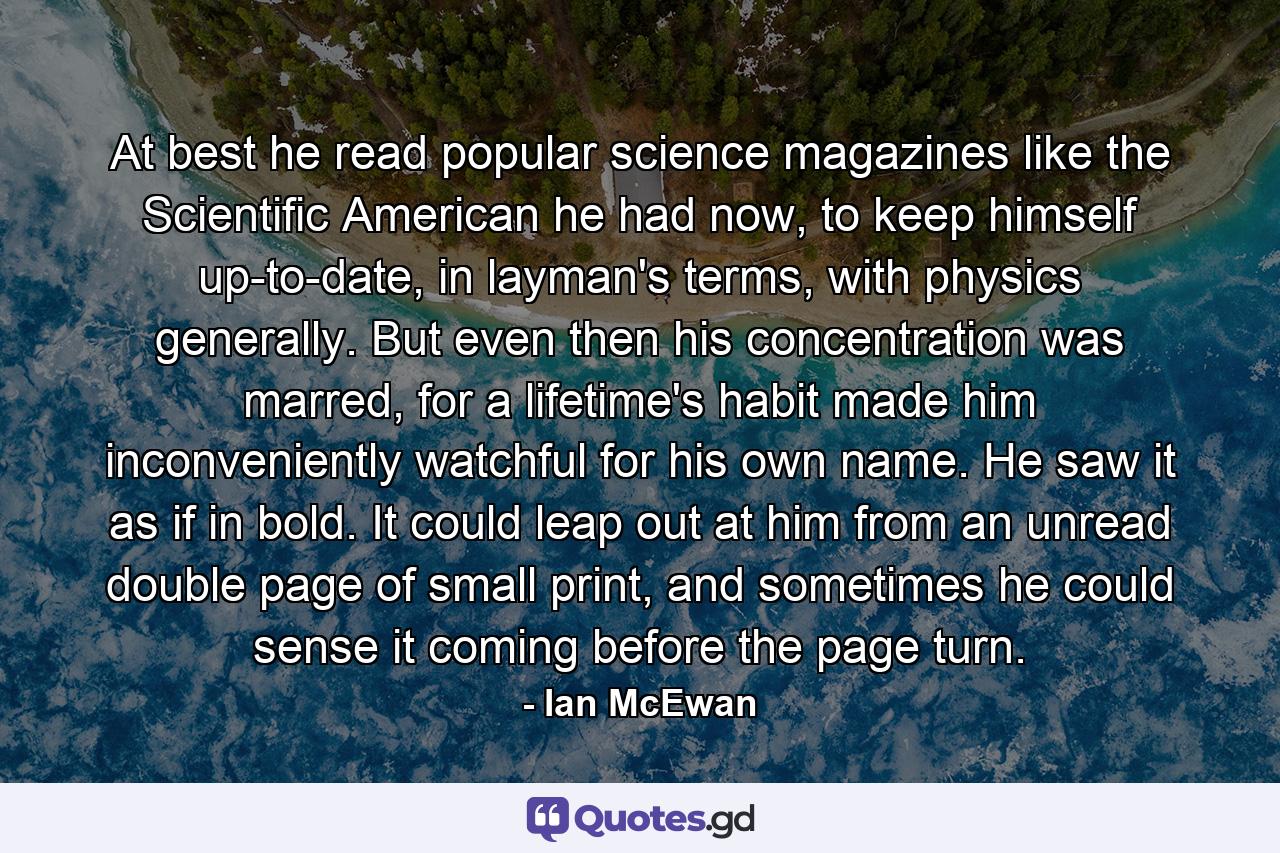 At best he read popular science magazines like the Scientific American he had now, to keep himself up-to-date, in layman's terms, with physics generally. But even then his concentration was marred, for a lifetime's habit made him inconveniently watchful for his own name. He saw it as if in bold. It could leap out at him from an unread double page of small print, and sometimes he could sense it coming before the page turn. - Quote by Ian McEwan