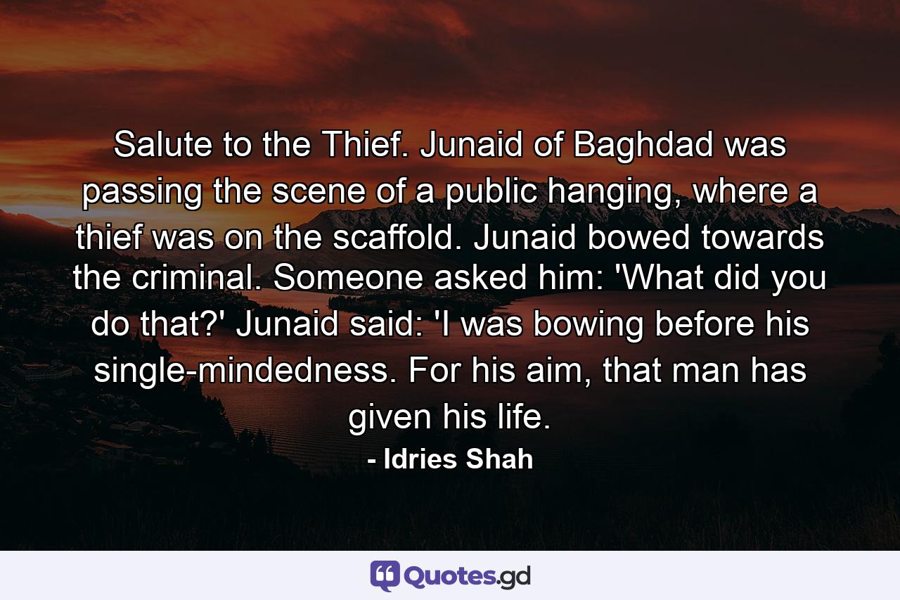 Salute to the Thief. Junaid of Baghdad was passing the scene of a public hanging, where a thief was on the scaffold. Junaid bowed towards the criminal. Someone asked him: 'What did you do that?' Junaid said: 'I was bowing before his single-mindedness. For his aim, that man has given his life. - Quote by Idries Shah