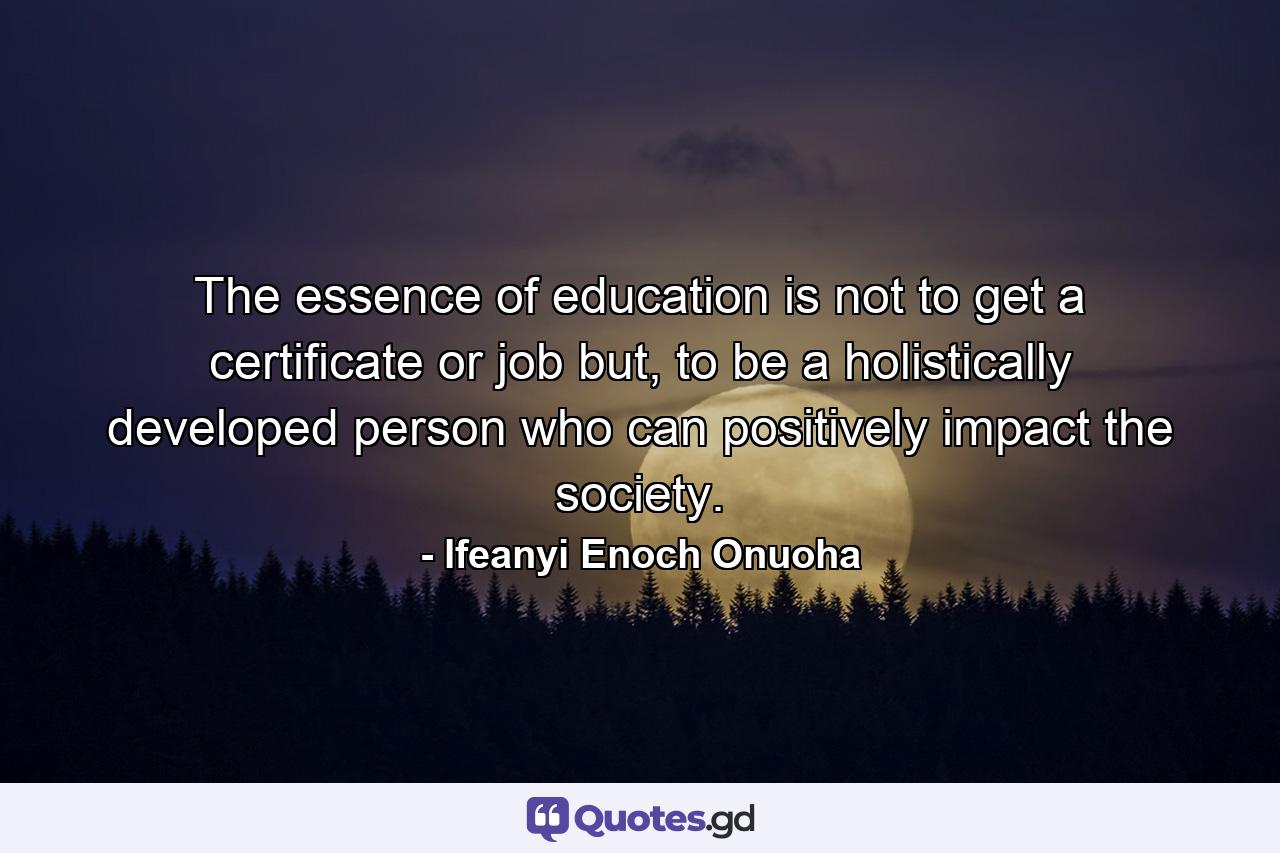 The essence of education is not to get a certificate or job but, to be a holistically developed person who can positively impact the society. - Quote by Ifeanyi Enoch Onuoha