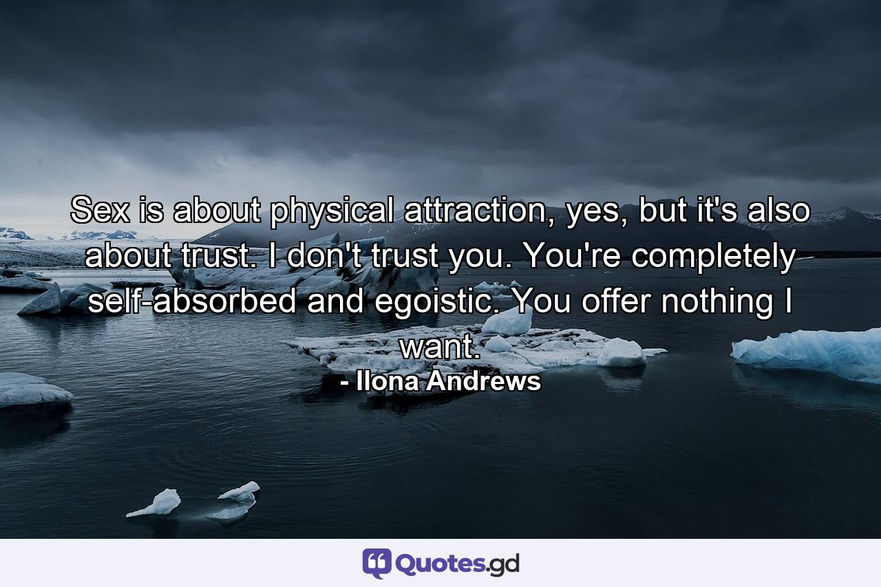 Sex is about physical attraction, yes, but it's also about trust. I don't trust you. You're completely self-absorbed and egoistic. You offer nothing I want. - Quote by Ilona Andrews