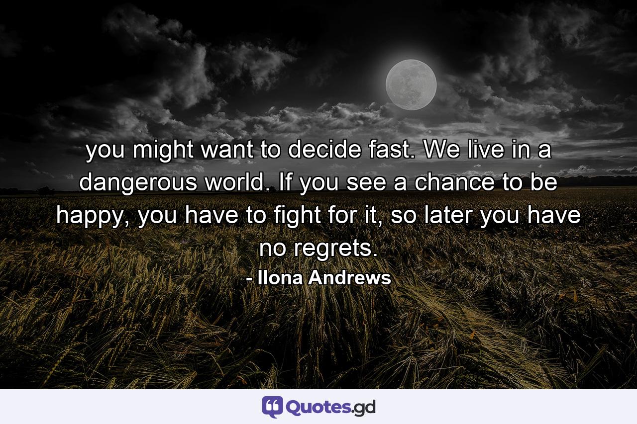 you might want to decide fast. We live in a dangerous world. If you see a chance to be happy, you have to fight for it, so later you have no regrets. - Quote by Ilona Andrews