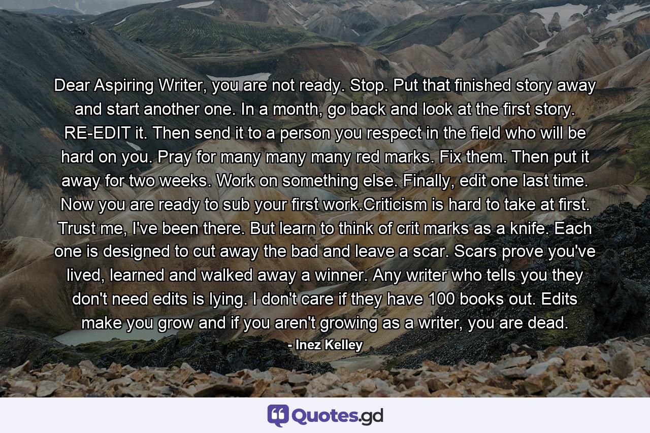 Dear Aspiring Writer, you are not ready. Stop. Put that finished story away and start another one. In a month, go back and look at the first story. RE-EDIT it. Then send it to a person you respect in the field who will be hard on you. Pray for many many many red marks. Fix them. Then put it away for two weeks. Work on something else. Finally, edit one last time. Now you are ready to sub your first work.Criticism is hard to take at first. Trust me, I've been there. But learn to think of crit marks as a knife. Each one is designed to cut away the bad and leave a scar. Scars prove you've lived, learned and walked away a winner. Any writer who tells you they don't need edits is lying. I don't care if they have 100 books out. Edits make you grow and if you aren't growing as a writer, you are dead. - Quote by Inez Kelley