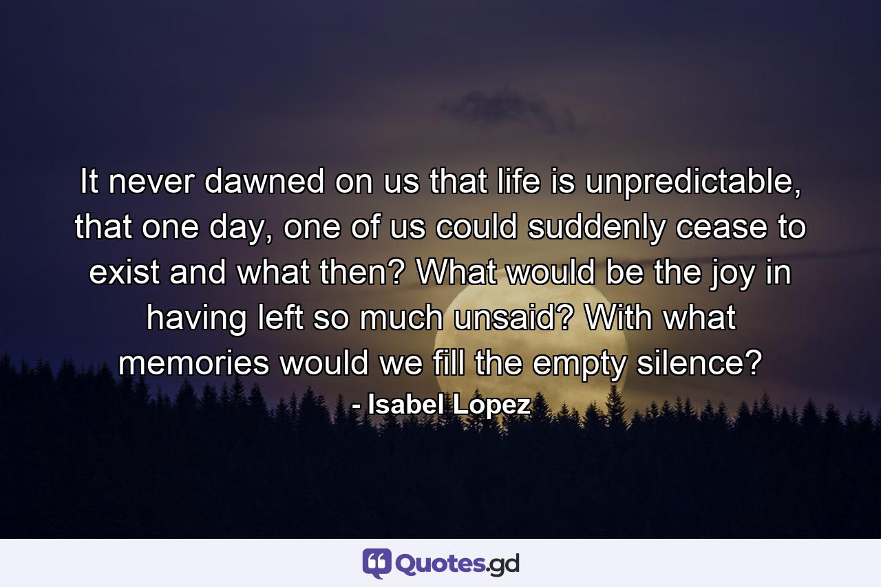 It never dawned on us that life is unpredictable, that one day, one of us could suddenly cease to exist and what then? What would be the joy in having left so much unsaid? With what memories would we fill the empty silence? - Quote by Isabel Lopez