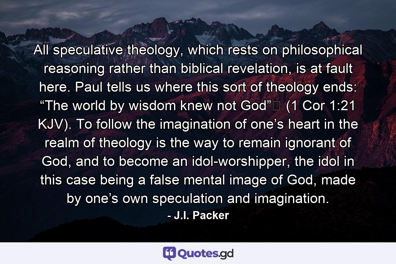 All speculative theology, which rests on philosophical reasoning rather than biblical revelation, is at fault here. Paul tells us where this sort of theology ends: “The world by wisdom knew not God” (1 Cor 1:21 KJV). To follow the imagination of one’s heart in the realm of theology is the way to remain ignorant of God, and to become an idol-worshipper, the idol in this case being a false mental image of God, made by one’s own speculation and imagination. - Quote by J.I. Packer