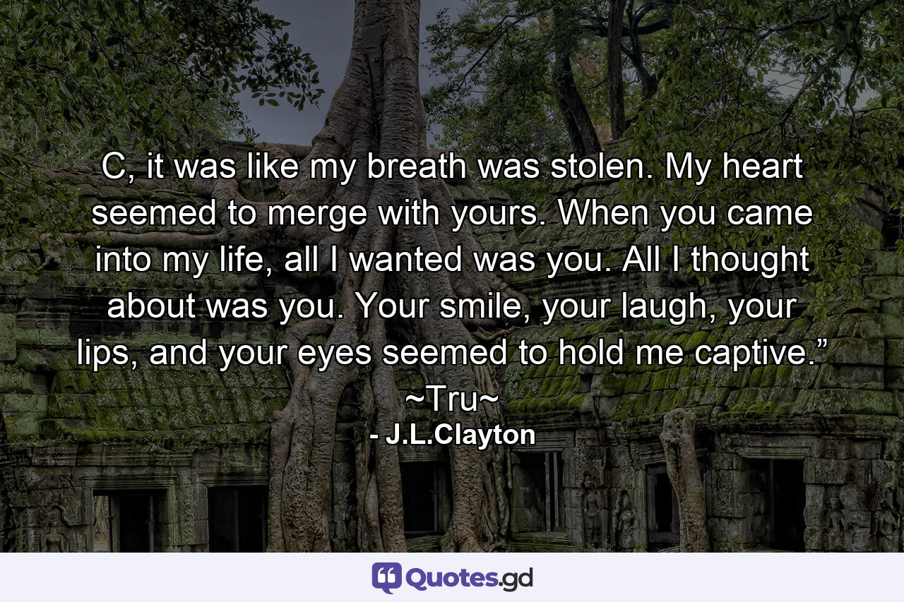 C, it was like my breath was stolen. My heart seemed to merge with yours. When you came into my life, all I wanted was you. All I thought about was you. Your smile, your laugh, your lips, and your eyes seemed to hold me captive.” ~Tru~ - Quote by J.L.Clayton