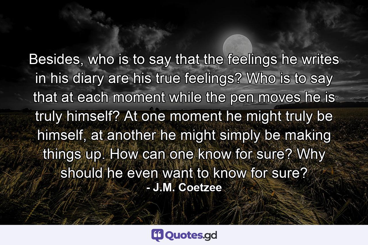 Besides, who is to say that the feelings he writes in his diary are his true feelings? Who is to say that at each moment while the pen moves he is truly himself? At one moment he might truly be himself, at another he might simply be making things up. How can one know for sure? Why should he even want to know for sure? - Quote by J.M. Coetzee