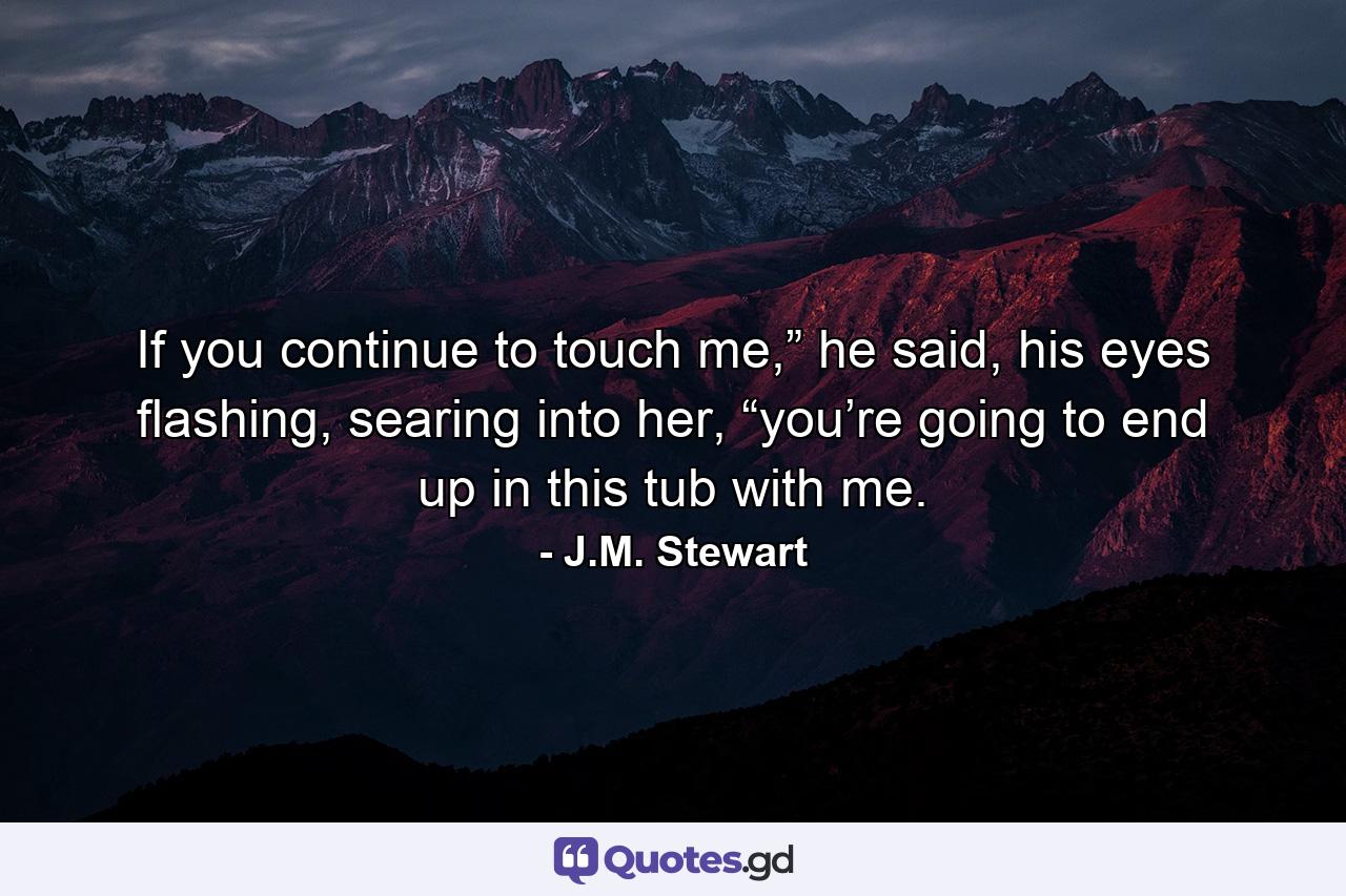 If you continue to touch me,” he said, his eyes flashing, searing into her, “you’re going to end up in this tub with me. - Quote by J.M. Stewart