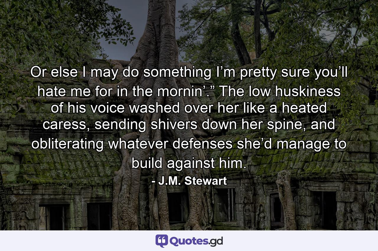 Or else I may do something I’m pretty sure you’ll hate me for in the mornin’.” The low huskiness of his voice washed over her like a heated caress, sending shivers down her spine, and obliterating whatever defenses she’d manage to build against him. - Quote by J.M. Stewart