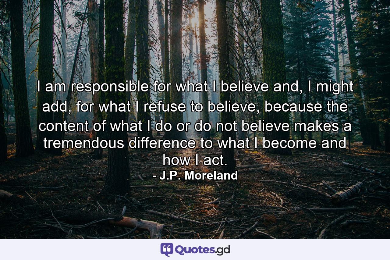 I am responsible for what I believe and, I might add, for what I refuse to believe, because the content of what I do or do not believe makes a tremendous difference to what I become and how I act. - Quote by J.P. Moreland