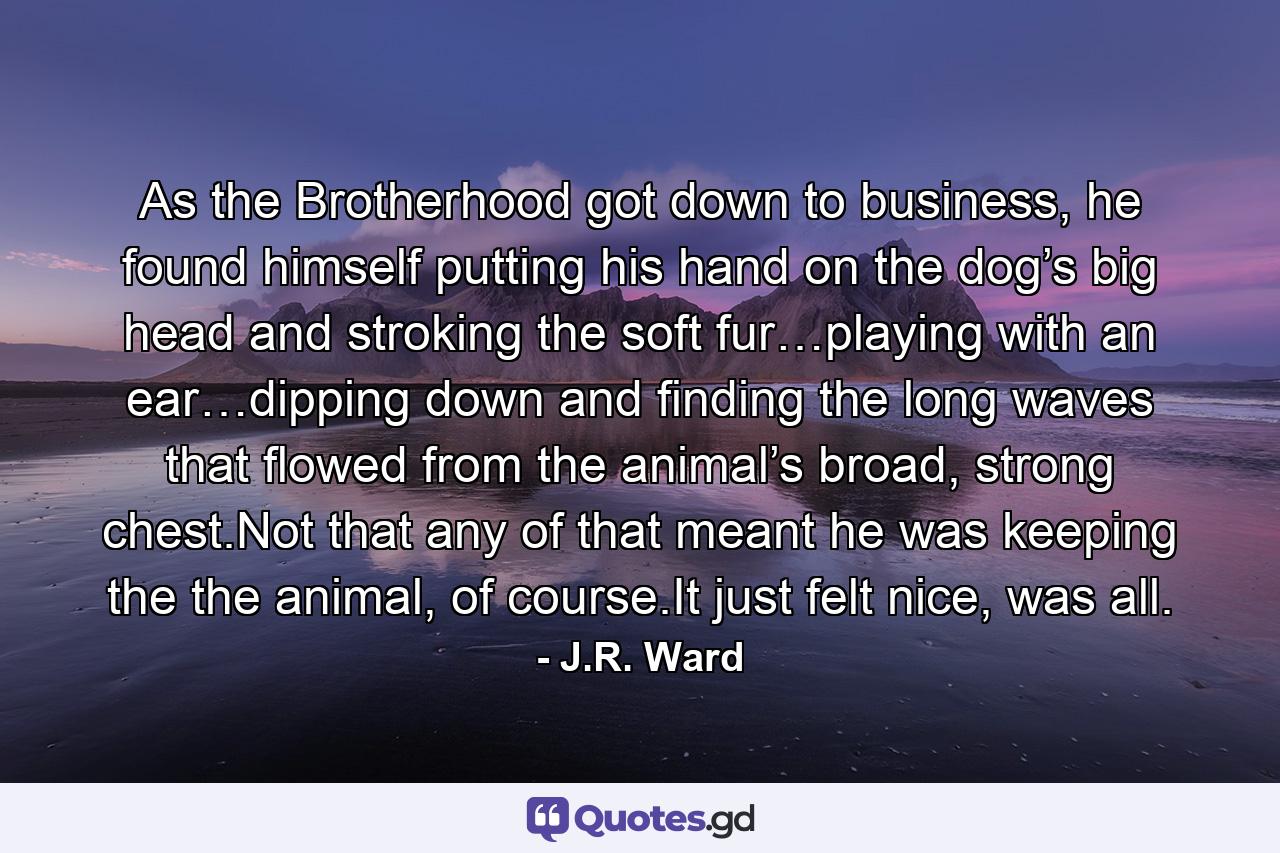 As the Brotherhood got down to business, he found himself putting his hand on the dog’s big head and stroking the soft fur…playing with an ear…dipping down and ﬁnding the long waves that ﬂowed from the animal’s broad, strong chest.Not that any of that meant he was keeping the the animal, of course.It just felt nice, was all. - Quote by J.R. Ward