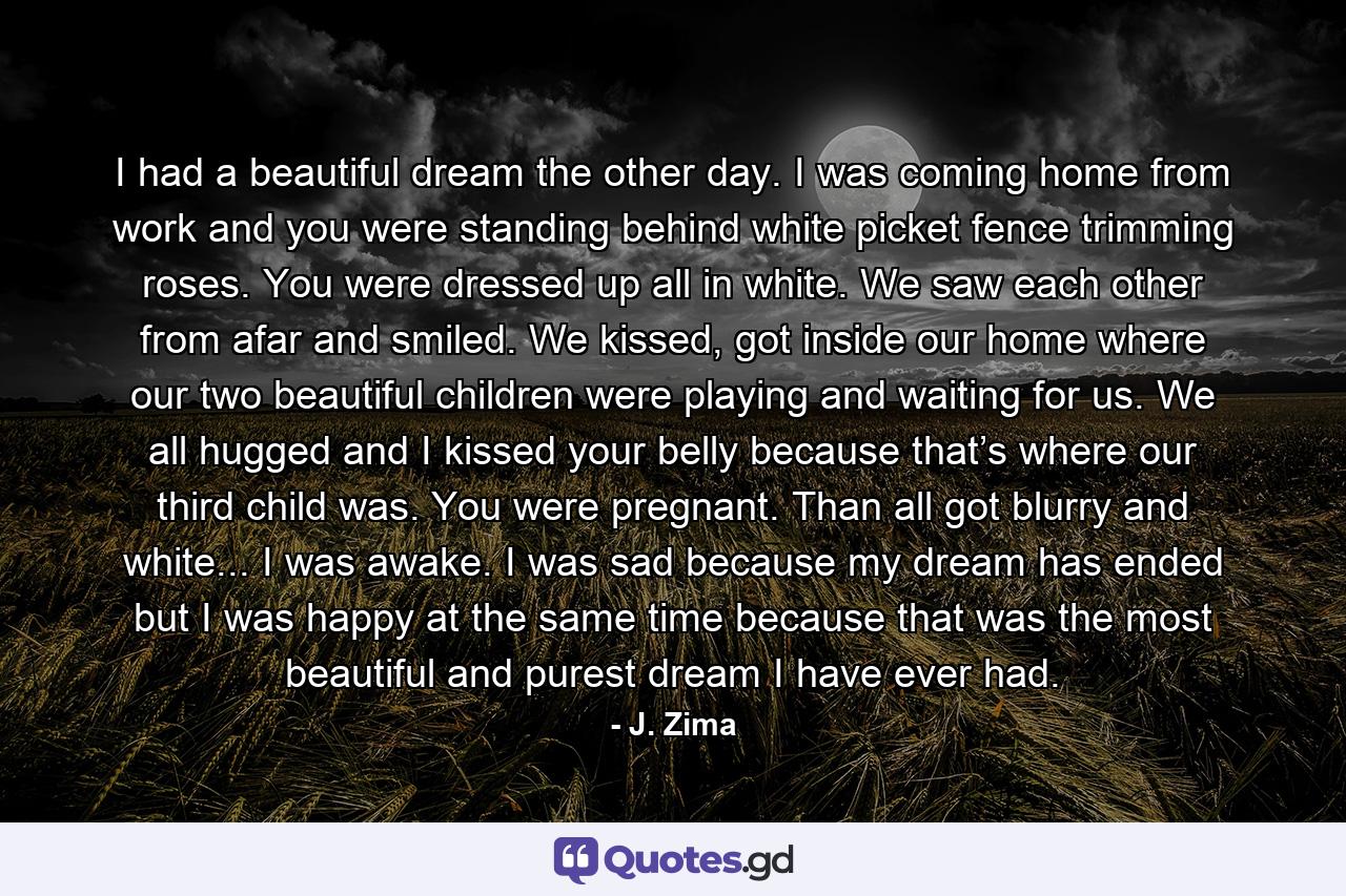 I had a beautiful dream the other day. I was coming home from work and you were standing behind white picket fence trimming roses. You were dressed up all in white. We saw each other from afar and smiled. We kissed, got inside our home where our two beautiful children were playing and waiting for us. We all hugged and I kissed your belly because that’s where our third child was. You were pregnant. Than all got blurry and white... I was awake. I was sad because my dream has ended but I was happy at the same time because that was the most beautiful and purest dream I have ever had. - Quote by J. Zima