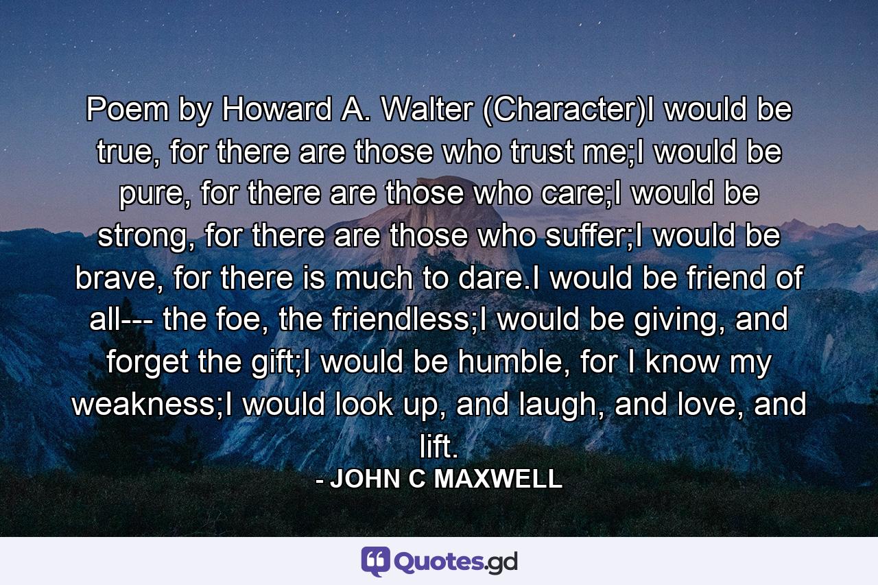 Poem by Howard A. Walter (Character)I would be true, for there are those who trust me;I would be pure, for there are those who care;I would be strong, for there are those who suffer;I would be brave, for there is much to dare.I would be friend of all--- the foe, the friendless;I would be giving, and forget the gift;I would be humble, for I know my weakness;I would look up, and laugh, and love, and lift. - Quote by JOHN C MAXWELL