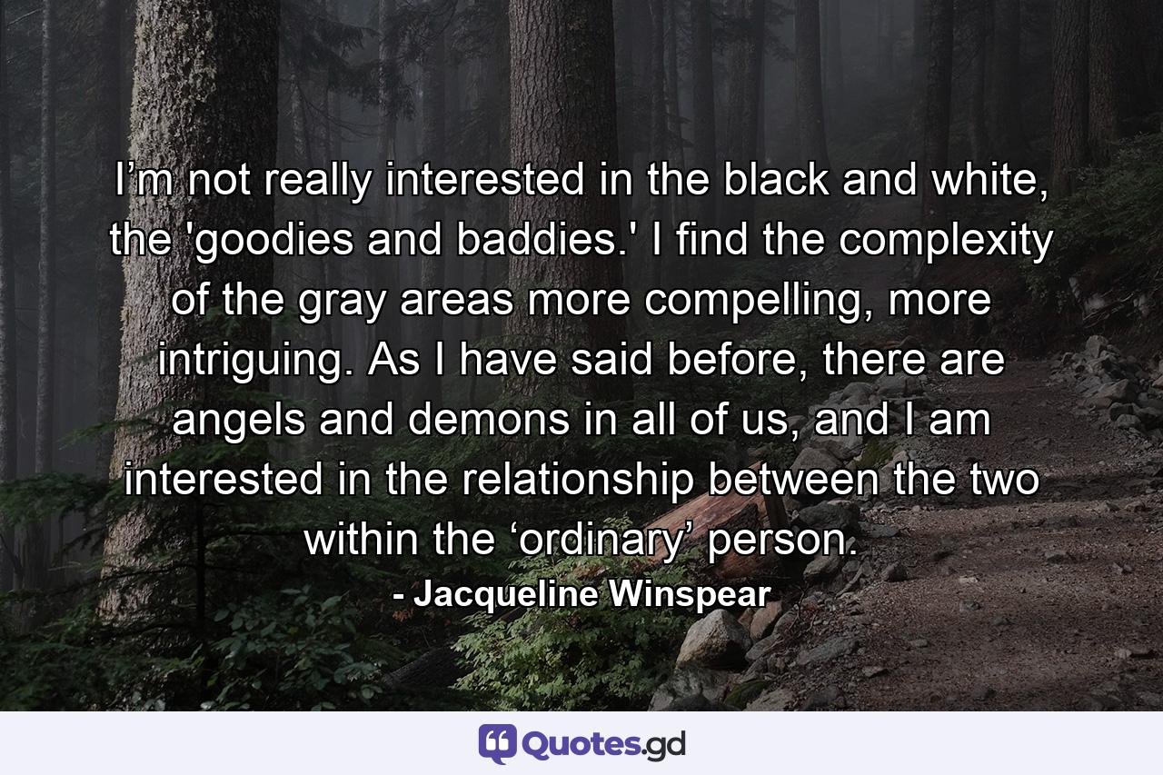 I’m not really interested in the black and white, the 'goodies and baddies.' I find the complexity of the gray areas more compelling, more intriguing. As I have said before, there are angels and demons in all of us, and I am interested in the relationship between the two within the ‘ordinary’ person. - Quote by Jacqueline Winspear