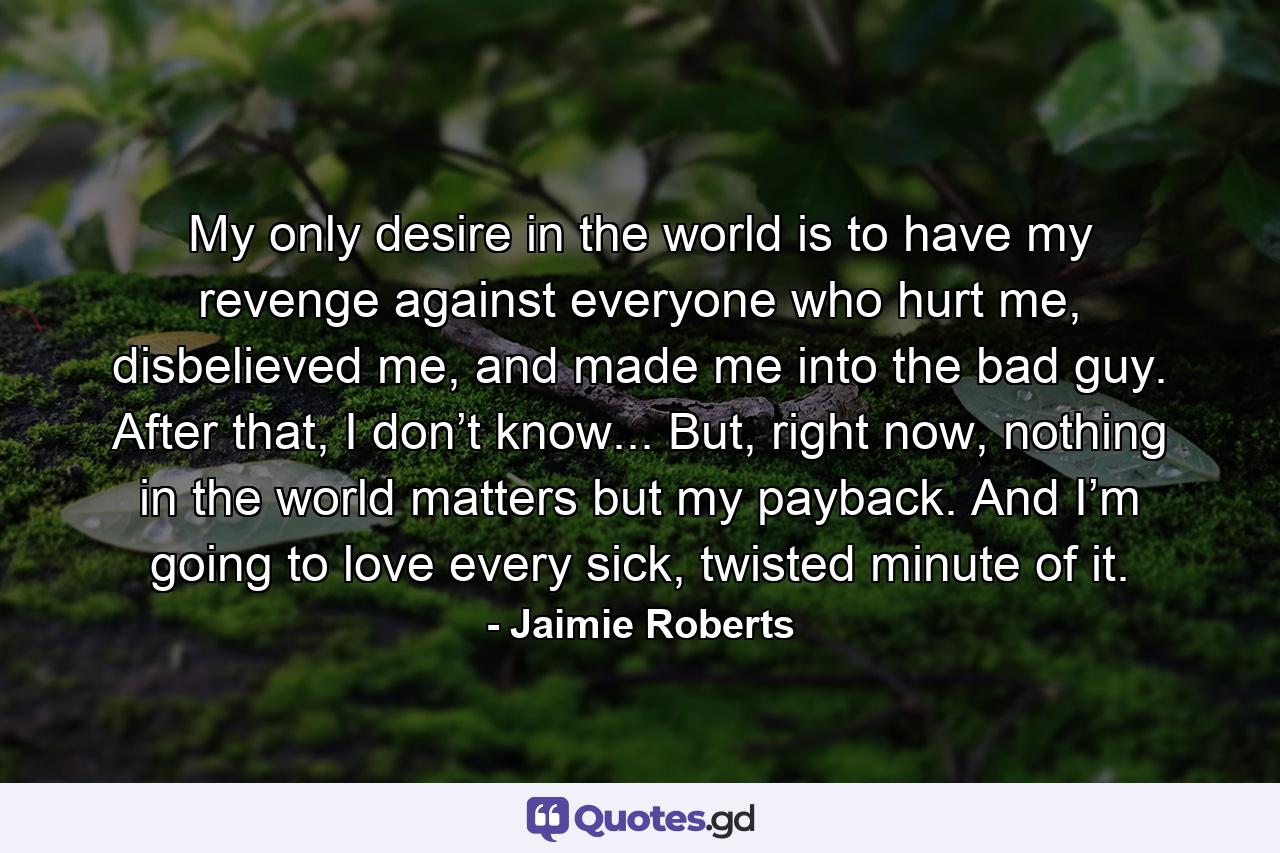 My only desire in the world is to have my revenge against everyone who hurt me, disbelieved me, and made me into the bad guy. After that, I don’t know... But, right now, nothing in the world matters but my payback. And I’m going to love every sick, twisted minute of it. - Quote by Jaimie Roberts