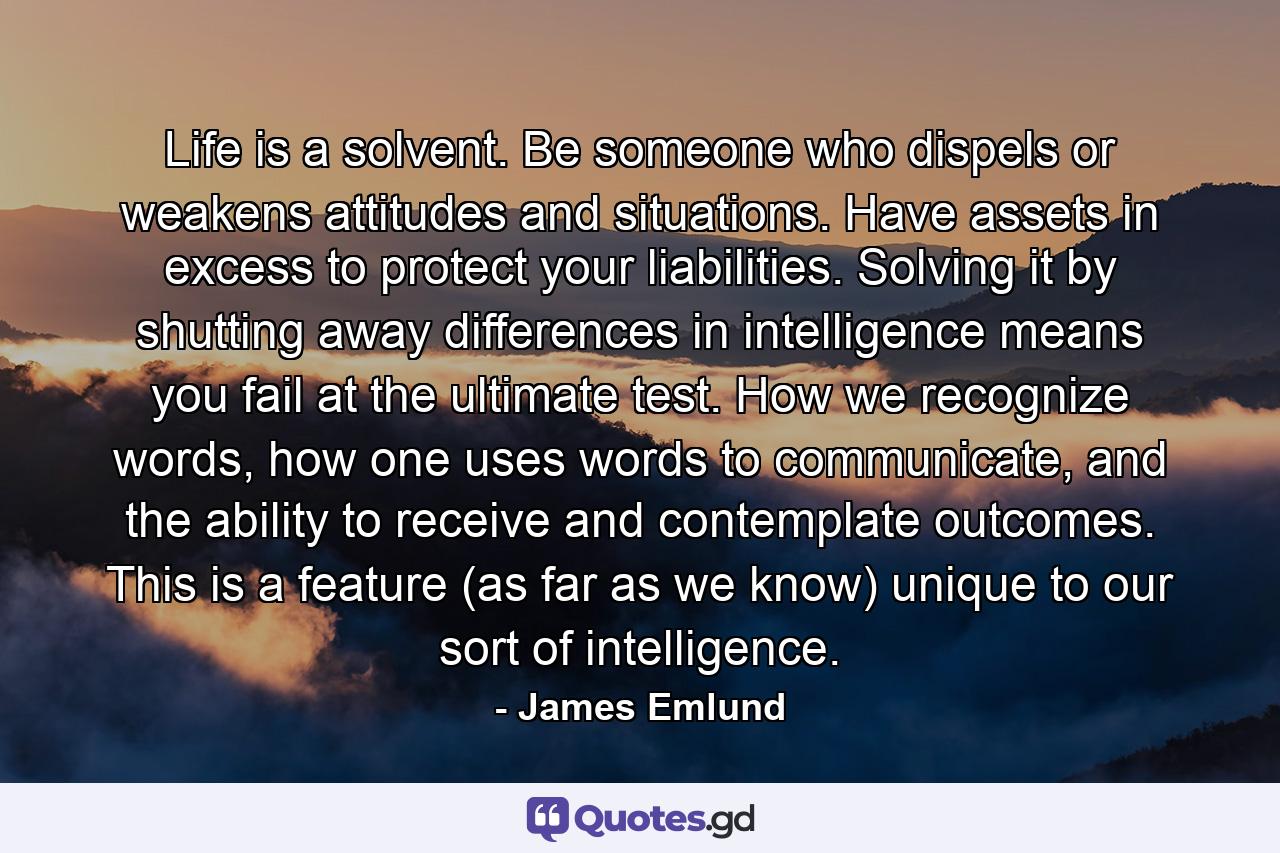 Life is a solvent. Be someone who dispels or weakens attitudes and situations. Have assets in excess to protect your liabilities. Solving it by shutting away differences in intelligence means you fail at the ultimate test. How we recognize words, how one uses words to communicate, and the ability to receive and contemplate outcomes. This is a feature (as far as we know) unique to our sort of intelligence. - Quote by James Emlund