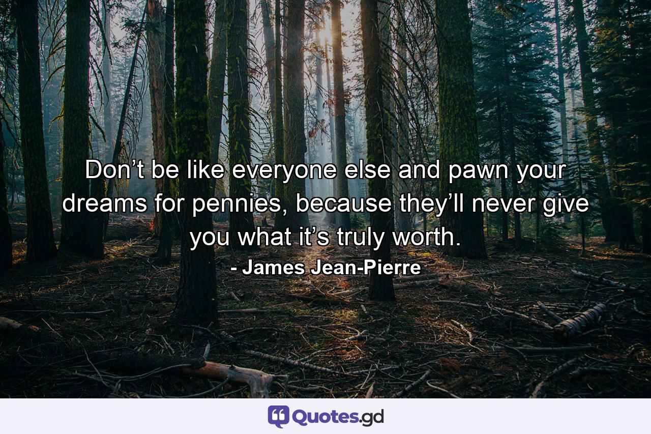 Don’t be like everyone else and pawn your dreams for pennies, because they’ll never give you what it’s truly worth. - Quote by James Jean-Pierre