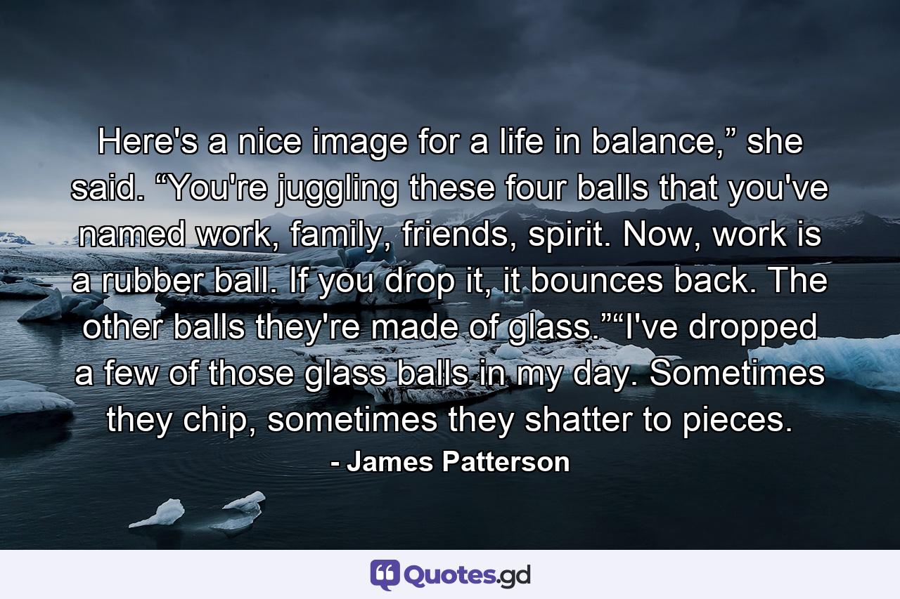 Here's a nice image for a life in balance,” she said. “You're juggling these four balls that you've named work, family, friends, spirit. Now, work is a rubber ball. If you drop it, it bounces back. The other balls they're made of glass.”“I've dropped a few of those glass balls in my day. Sometimes they chip, sometimes they shatter to pieces. - Quote by James Patterson