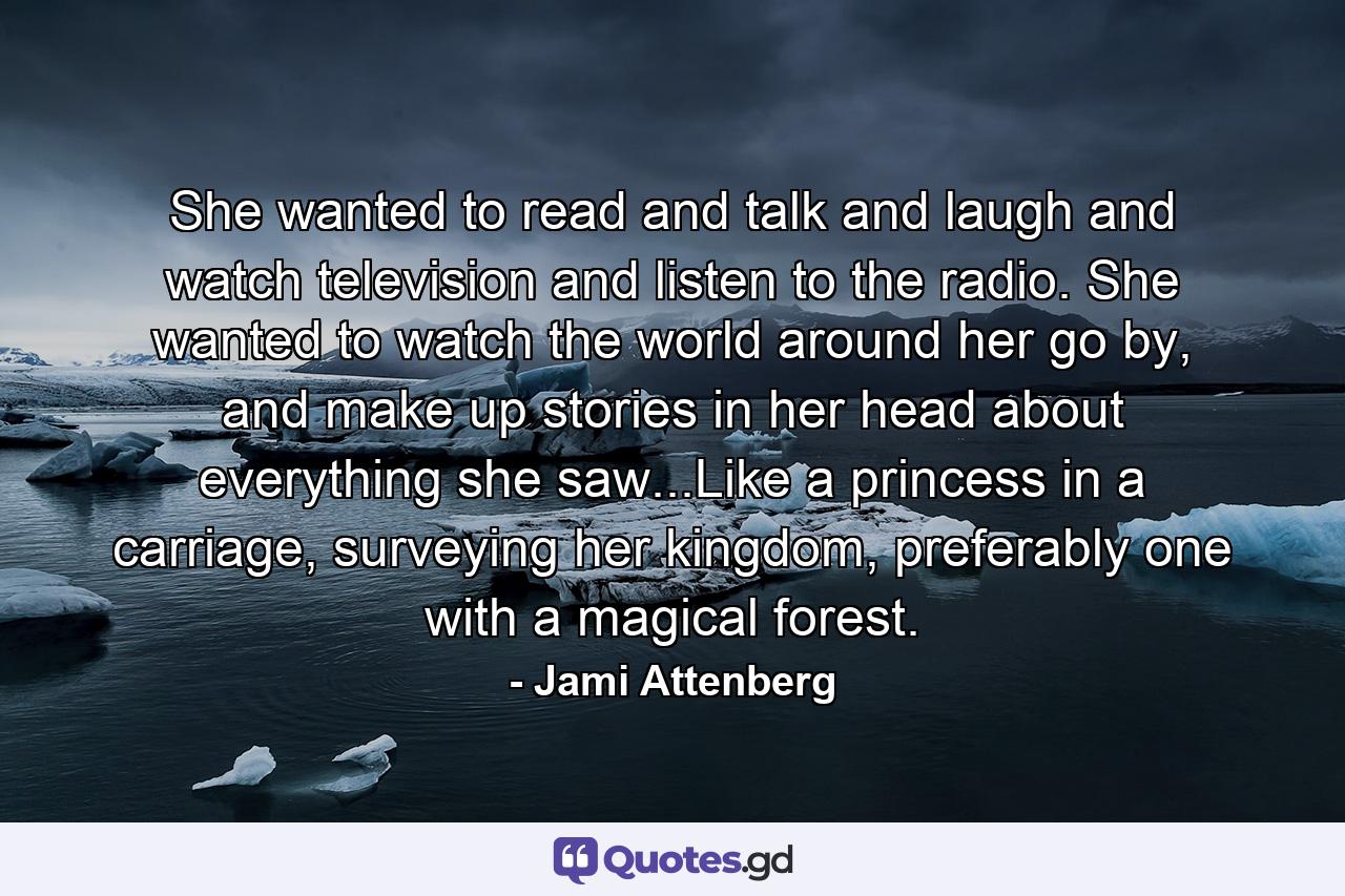 She wanted to read and talk and laugh and watch television and listen to the radio. She wanted to watch the world around her go by, and make up stories in her head about everything she saw...Like a princess in a carriage, surveying her kingdom, preferably one with a magical forest. - Quote by Jami Attenberg