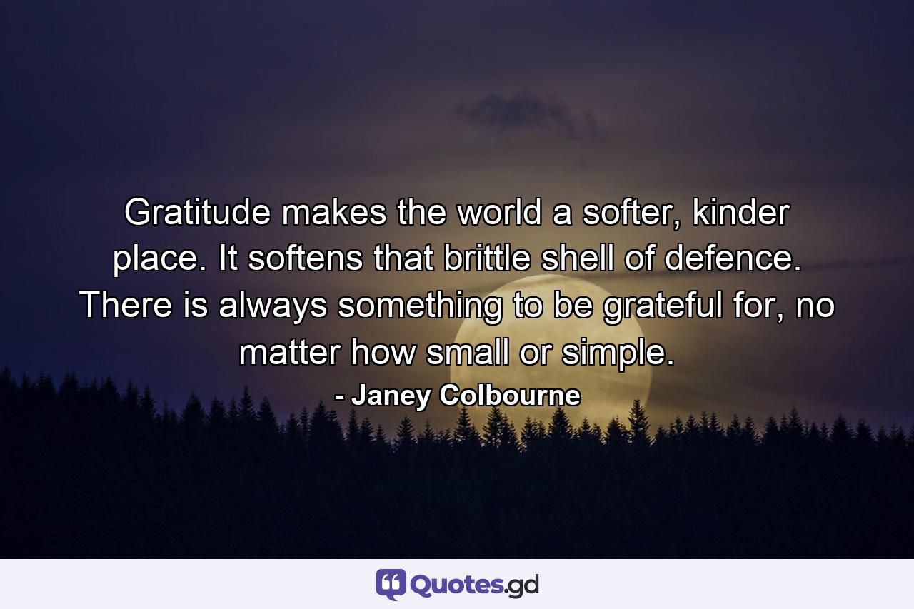 Gratitude makes the world a softer, kinder place. It softens that brittle shell of defence. There is always something to be grateful for, no matter how small or simple. - Quote by Janey Colbourne