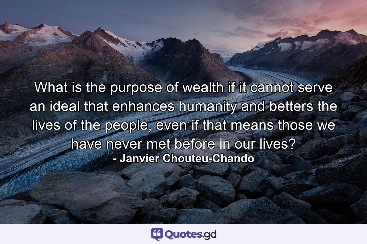 What is the purpose of wealth if it cannot serve an ideal that enhances humanity and betters the lives of the people, even if that means those we have never met before in our lives? - Quote by Janvier Chouteu-Chando