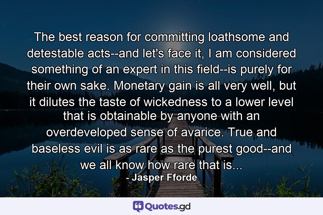 The best reason for committing loathsome and detestable acts--and let's face it, I am considered something of an expert in this field--is purely for their own sake. Monetary gain is all very well, but it dilutes the taste of wickedness to a lower level that is obtainable by anyone with an overdeveloped sense of avarice. True and baseless evil is as rare as the purest good--and we all know how rare that is... - Quote by Jasper Fforde