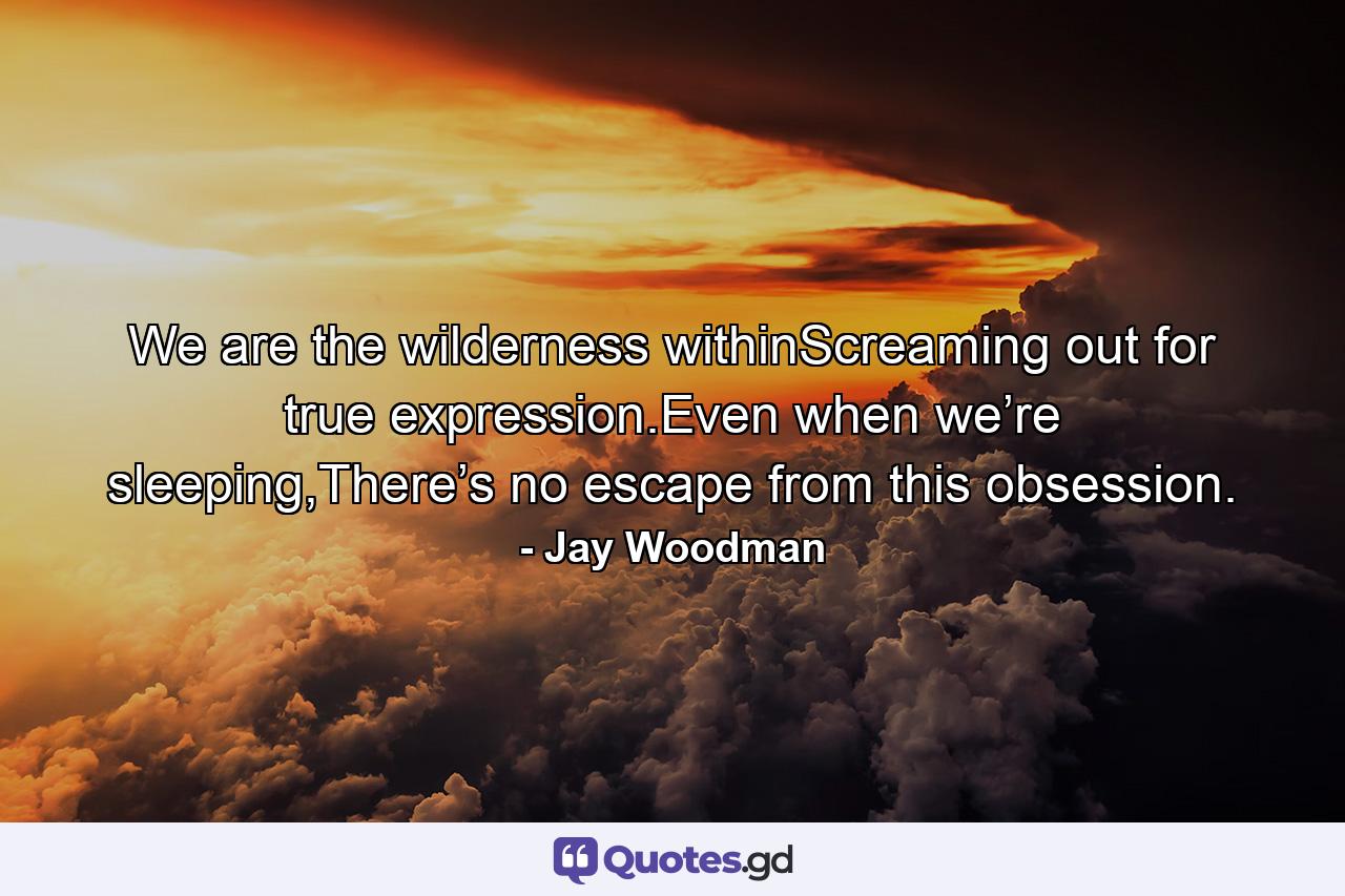 We are the wilderness withinScreaming out for true expression.Even when we’re sleeping,There’s no escape from this obsession. - Quote by Jay Woodman