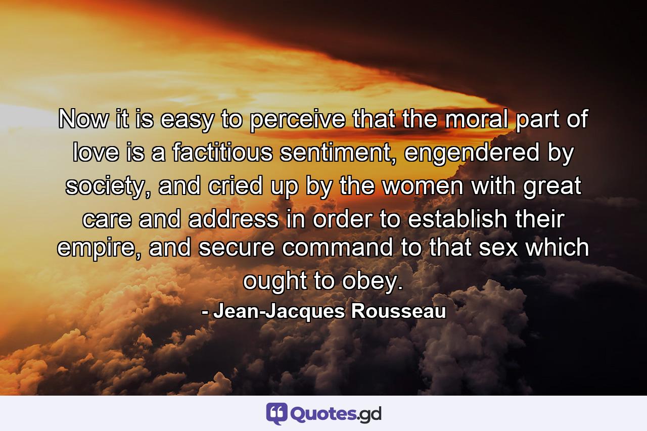 Now it is easy to perceive that the moral part of love is a factitious sentiment, engendered by society, and cried up by the women with great care and address in order to establish their empire, and secure command to that sex which ought to obey. - Quote by Jean-Jacques Rousseau