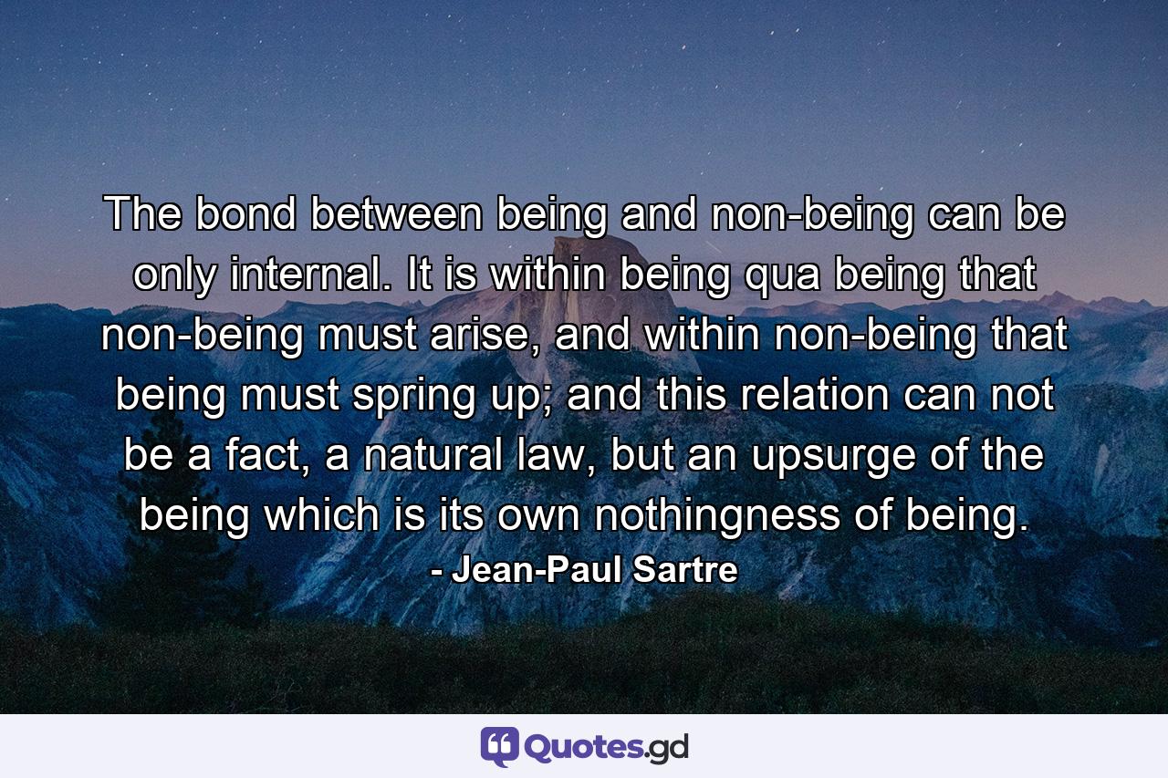 The bond between being and non-being can be only internal. It is within being qua being that non-being must arise, and within non-being that being must spring up; and this relation can not be a fact, a natural law, but an upsurge of the being which is its own nothingness of being. - Quote by Jean-Paul Sartre