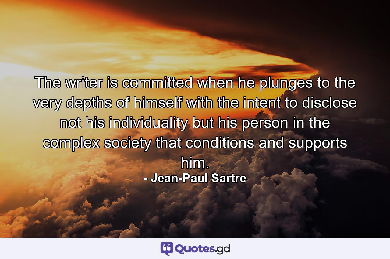 The writer is committed when he plunges to the very depths of himself with the intent to disclose  not his individuality  but his person in the complex society that conditions and supports him. - Quote by Jean-Paul Sartre