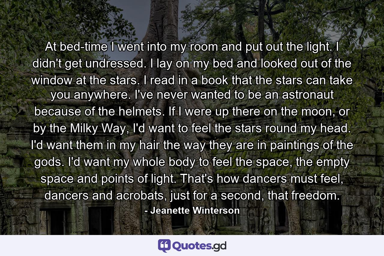 At bed-time I went into my room and put out the light. I didn't get undressed. I lay on my bed and looked out of the window at the stars. I read in a book that the stars can take you anywhere. I've never wanted to be an astronaut because of the helmets. If I were up there on the moon, or by the Milky Way, I'd want to feel the stars round my head. I'd want them in my hair the way they are in paintings of the gods. I'd want my whole body to feel the space, the empty space and points of light. That's how dancers must feel, dancers and acrobats, just for a second, that freedom. - Quote by Jeanette Winterson