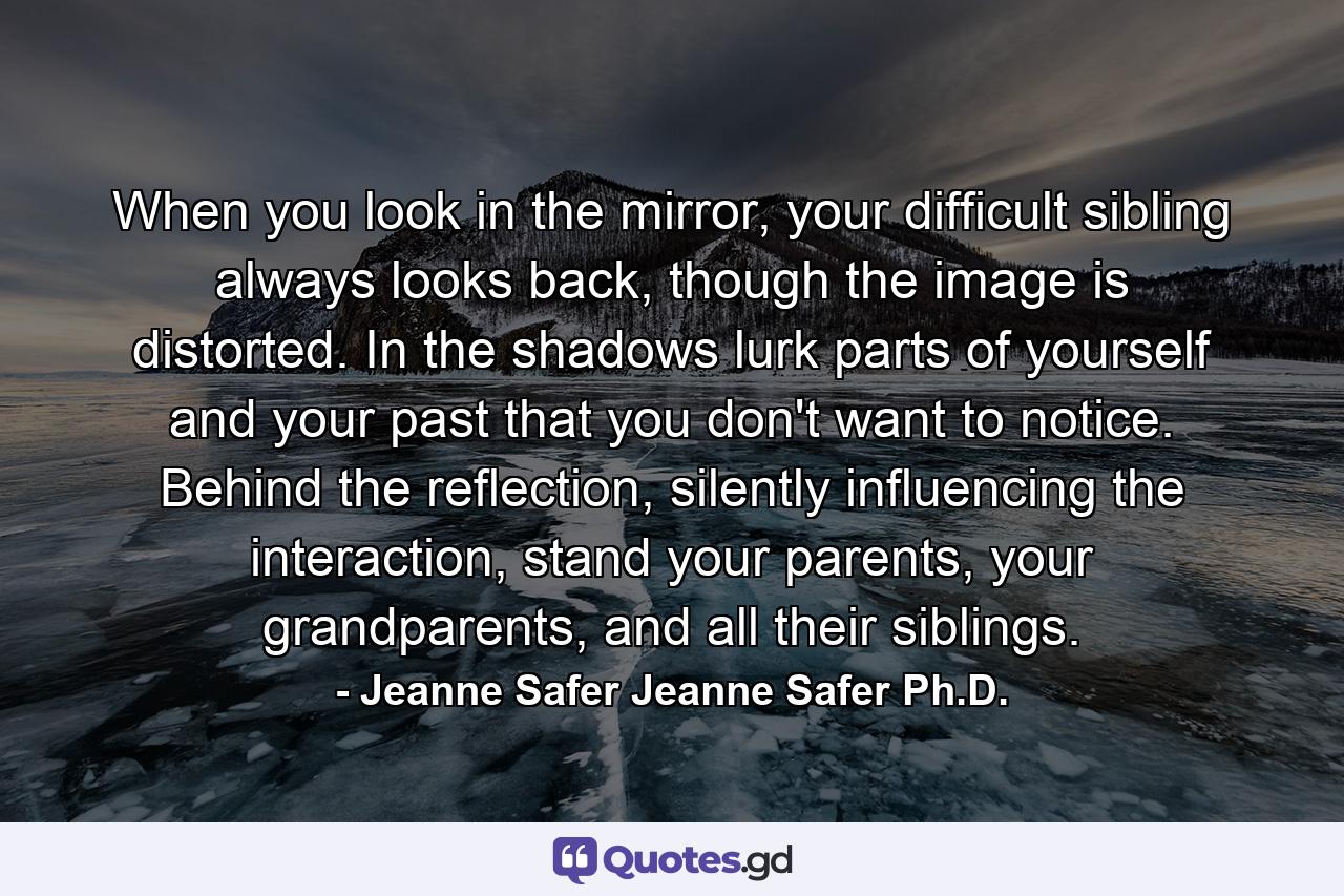 When you look in the mirror, your difficult sibling always looks back, though the image is distorted. In the shadows lurk parts of yourself and your past that you don't want to notice. Behind the reflection, silently influencing the interaction, stand your parents, your grandparents, and all their siblings. - Quote by Jeanne Safer Jeanne Safer Ph.D.