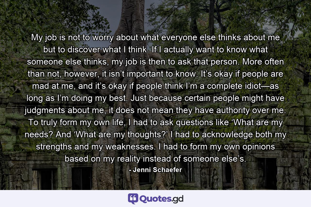 My job is not to worry about what everyone else thinks about me but to discover what I think. If I actually want to know what someone else thinks, my job is then to ask that person. More often than not, however, it isn’t important to know. It’s okay if people are mad at me, and it’s okay if people think I’m a complete idiot—as long as I’m doing my best. Just because certain people might have judgments about me, it does not mean they have authority over me. To truly form my own life, I had to ask questions like ‘What are my needs? And ‘What are my thoughts?’ I had to acknowledge both my strengths and my weaknesses. I had to form my own opinions based on my reality instead of someone else’s. - Quote by Jenni Schaefer