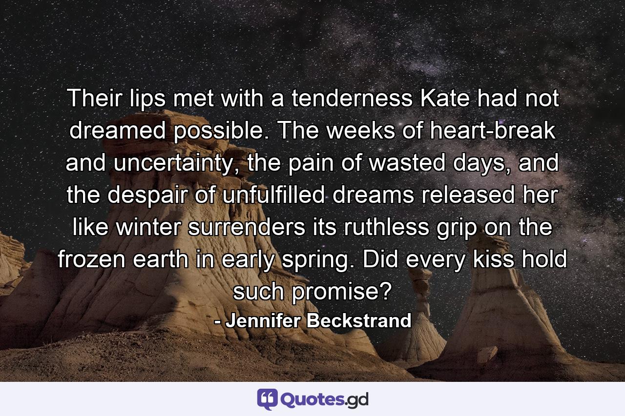 Their lips met with a tenderness Kate had not dreamed possible. The weeks of heart-break and uncertainty, the pain of wasted days, and the despair of unfulfilled dreams released her like winter surrenders its ruthless grip on the frozen earth in early spring. Did every kiss hold such promise? - Quote by Jennifer Beckstrand