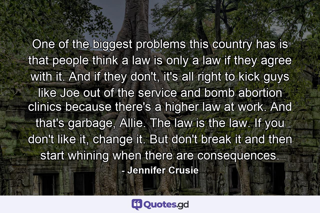 One of the biggest problems this country has is that people think a law is only a law if they agree with it. And if they don't, it's all right to kick guys like Joe out of the service and bomb abortion clinics because there's a higher law at work. And that's garbage, Allie. The law is the law. If you don't like it, change it. But don't break it and then start whining when there are consequences. - Quote by Jennifer Crusie
