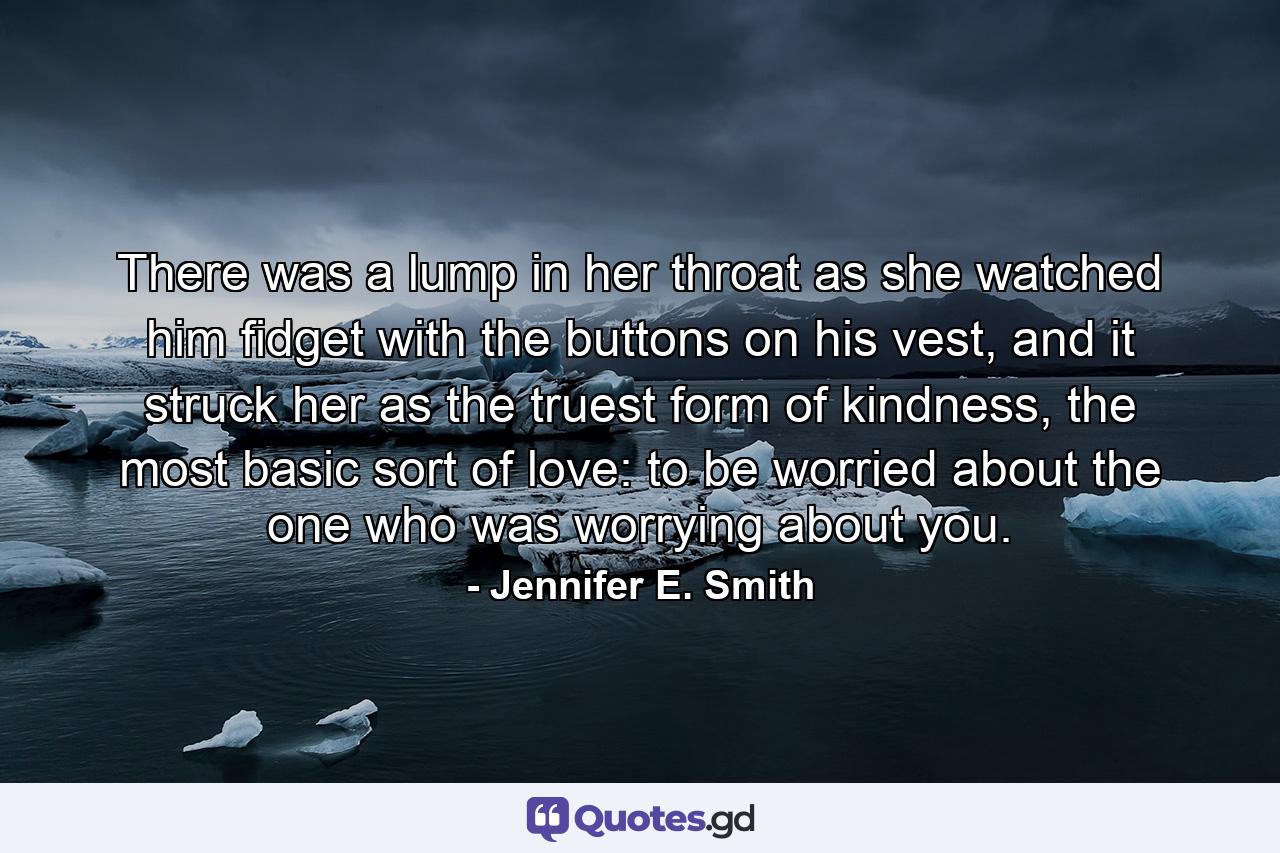 There was a lump in her throat as she watched him fidget with the buttons on his vest, and it struck her as the truest form of kindness, the most basic sort of love: to be worried about the one who was worrying about you. - Quote by Jennifer E. Smith