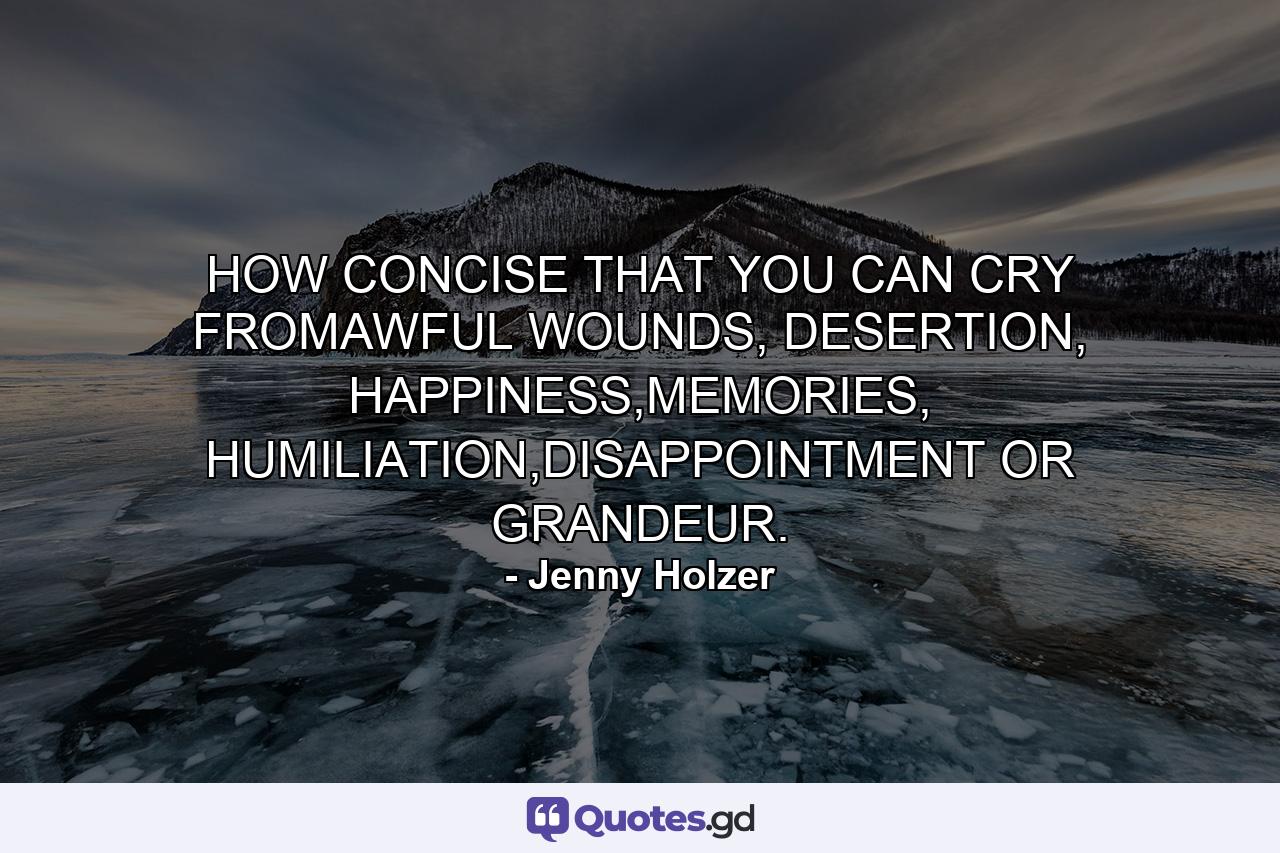 HOW CONCISE THAT YOU CAN CRY FROMAWFUL WOUNDS, DESERTION, HAPPINESS,MEMORIES, HUMILIATION,DISAPPOINTMENT OR GRANDEUR. - Quote by Jenny Holzer