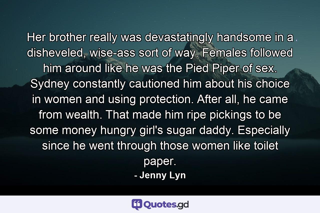 Her brother really was devastatingly handsome in a disheveled, wise-ass sort of way. Females followed him around like he was the Pied Piper of sex. Sydney constantly cautioned him about his choice in women and using protection. After all, he came from wealth. That made him ripe pickings to be some money hungry girl's sugar daddy. Especially since he went through those women like toilet paper. - Quote by Jenny Lyn