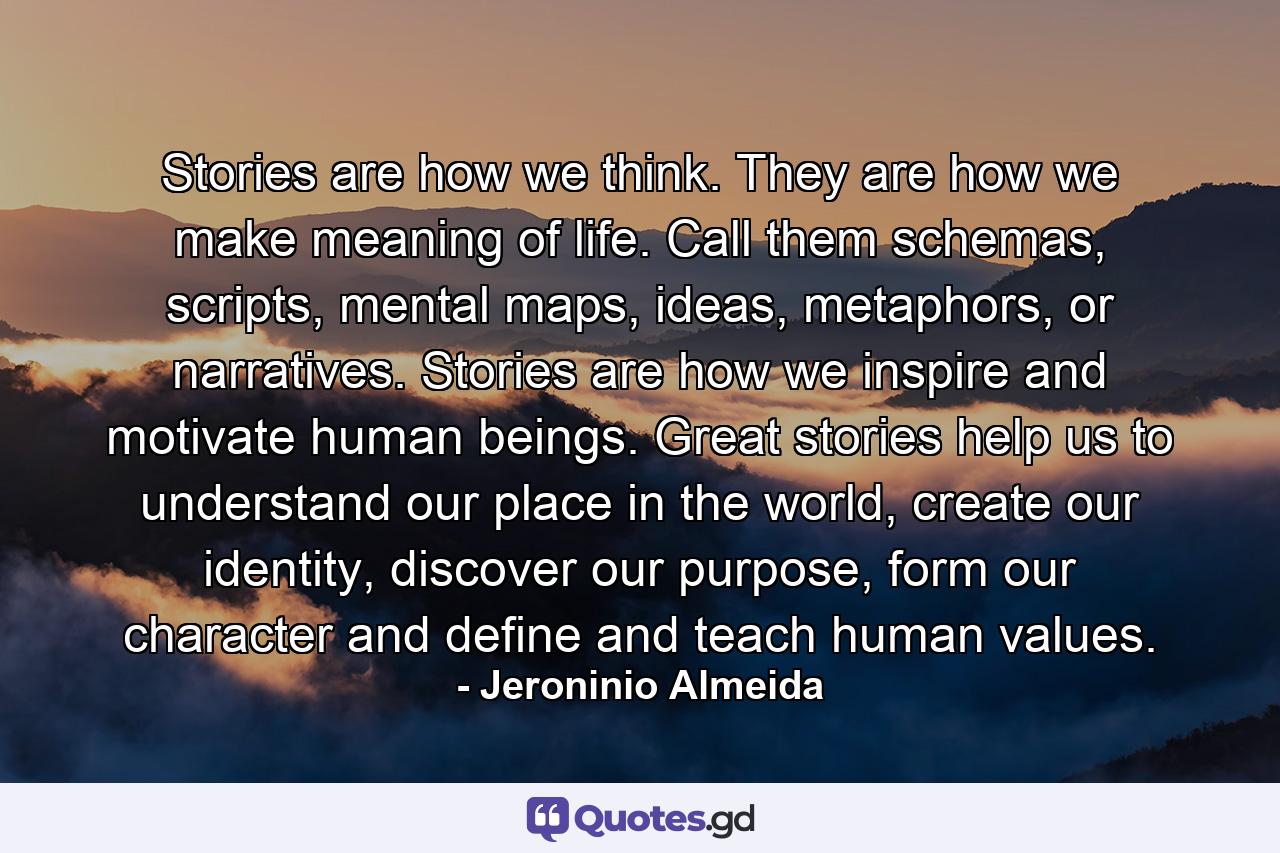 Stories are how we think. They are how we make meaning of life. Call them schemas, scripts, mental maps, ideas, metaphors, or narratives. Stories are how we inspire and motivate human beings. Great stories help us to understand our place in the world, create our identity, discover our purpose, form our character and define and teach human values. - Quote by Jeroninio Almeida