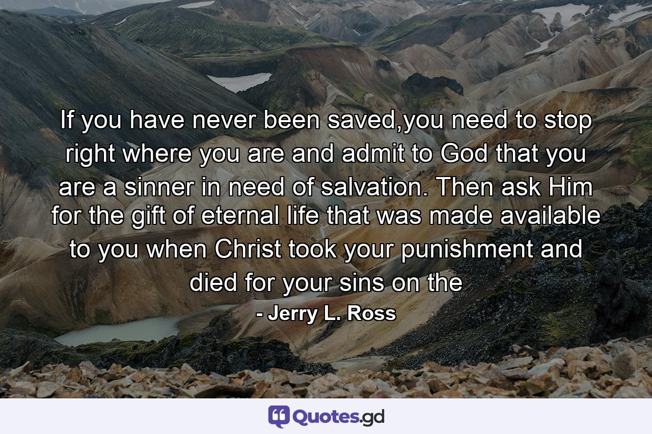 If you have never been saved,you need to stop right where you are and admit to God that you are a sinner in need of salvation. Then ask Him for the gift of eternal life that was made available to you when Christ took your punishment and died for your sins on the - Quote by Jerry L. Ross