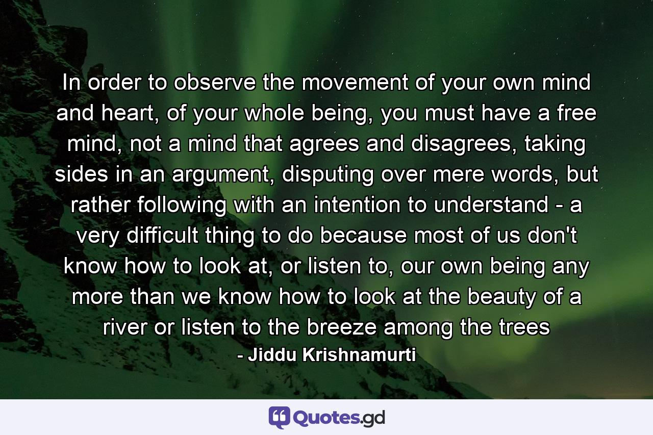 In order to observe the movement of your own mind and heart, of your whole being, you must have a free mind, not a mind that agrees and disagrees, taking sides in an argument, disputing over mere words, but rather following with an intention to understand - a very difficult thing to do because most of us don't know how to look at, or listen to, our own being any more than we know how to look at the beauty of a river or listen to the breeze among the trees - Quote by Jiddu Krishnamurti