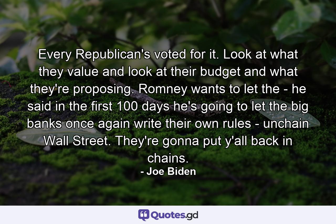 Every Republican's voted for it. Look at what they value and look at their budget and what they're proposing. Romney wants to let the - he said in the first 100 days he's going to let the big banks once again write their own rules - unchain Wall Street. They're gonna put y'all back in chains. - Quote by Joe Biden