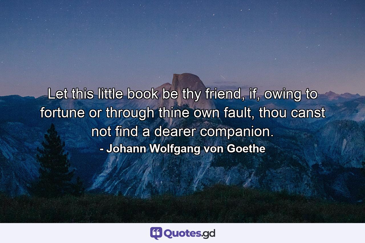 Let this little book be thy friend, if, owing to fortune or through thine own fault, thou canst not find a dearer companion. - Quote by Johann Wolfgang von Goethe