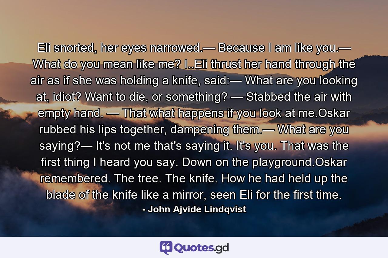 Eli snorted, her eyes narrowed.— Because I am like you.— What do you mean like me? I..Eli thrust her hand through the air as if she was holding a knife, said:— What are you looking at, idiot? Want to die, or something? — Stabbed the air with empty hand. — That what happens if you look at me.Oskar rubbed his lips together, dampening them.— What are you saying?— It's not me that's saying it. It's you. That was the first thing I heard you say. Down on the playground.Oskar remembered. The tree. The knife. How he had held up the blade of the knife like a mirror, seen Eli for the first time. - Quote by John Ajvide Lindqvist