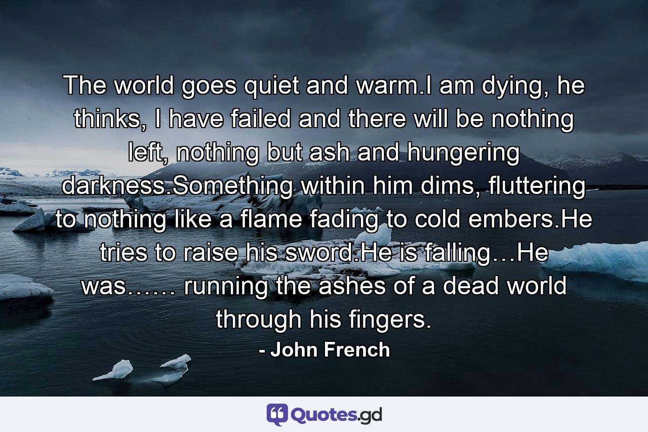 The world goes quiet and warm.I am dying, he thinks, I have failed and there will be nothing left, nothing but ash and hungering darkness.Something within him dims, fluttering to nothing like a flame fading to cold embers.He tries to raise his sword.He is falling…He was…… running the ashes of a dead world through his fingers. - Quote by John French