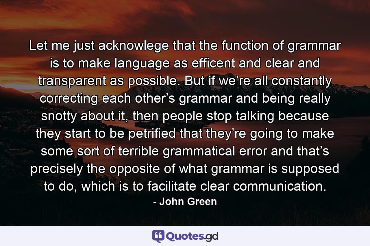 Let me just acknowlege that the function of grammar is to make language as efficent and clear and transparent as possible. But if we’re all constantly correcting each other’s grammar and being really snotty about it, then people stop talking because they start to be petrified that they’re going to make some sort of terrible grammatical error and that’s precisely the opposite of what grammar is supposed to do, which is to facilitate clear communication. - Quote by John Green