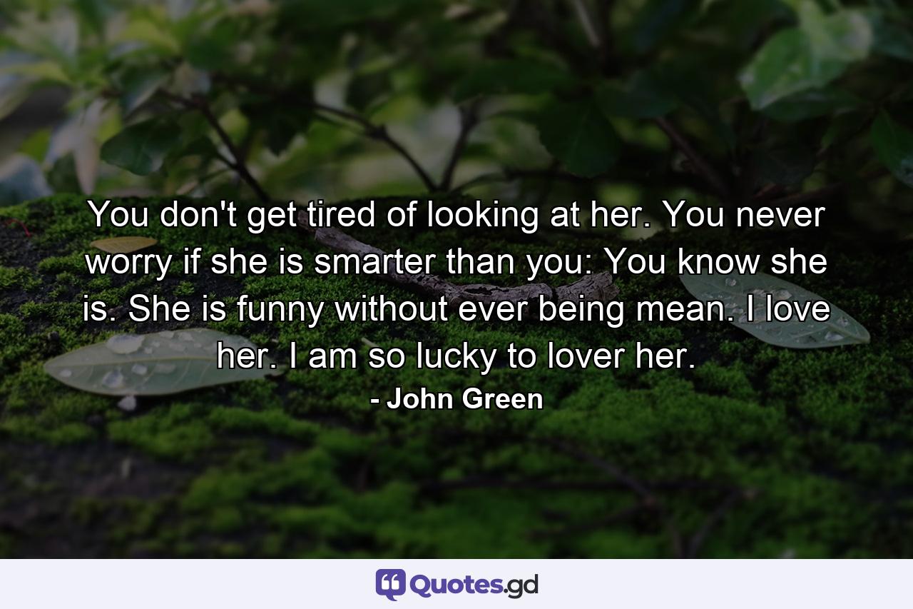 You don't get tired of looking at her. You never worry if she is smarter than you: You know she is. She is funny without ever being mean. I love her. I am so lucky to lover her. - Quote by John Green