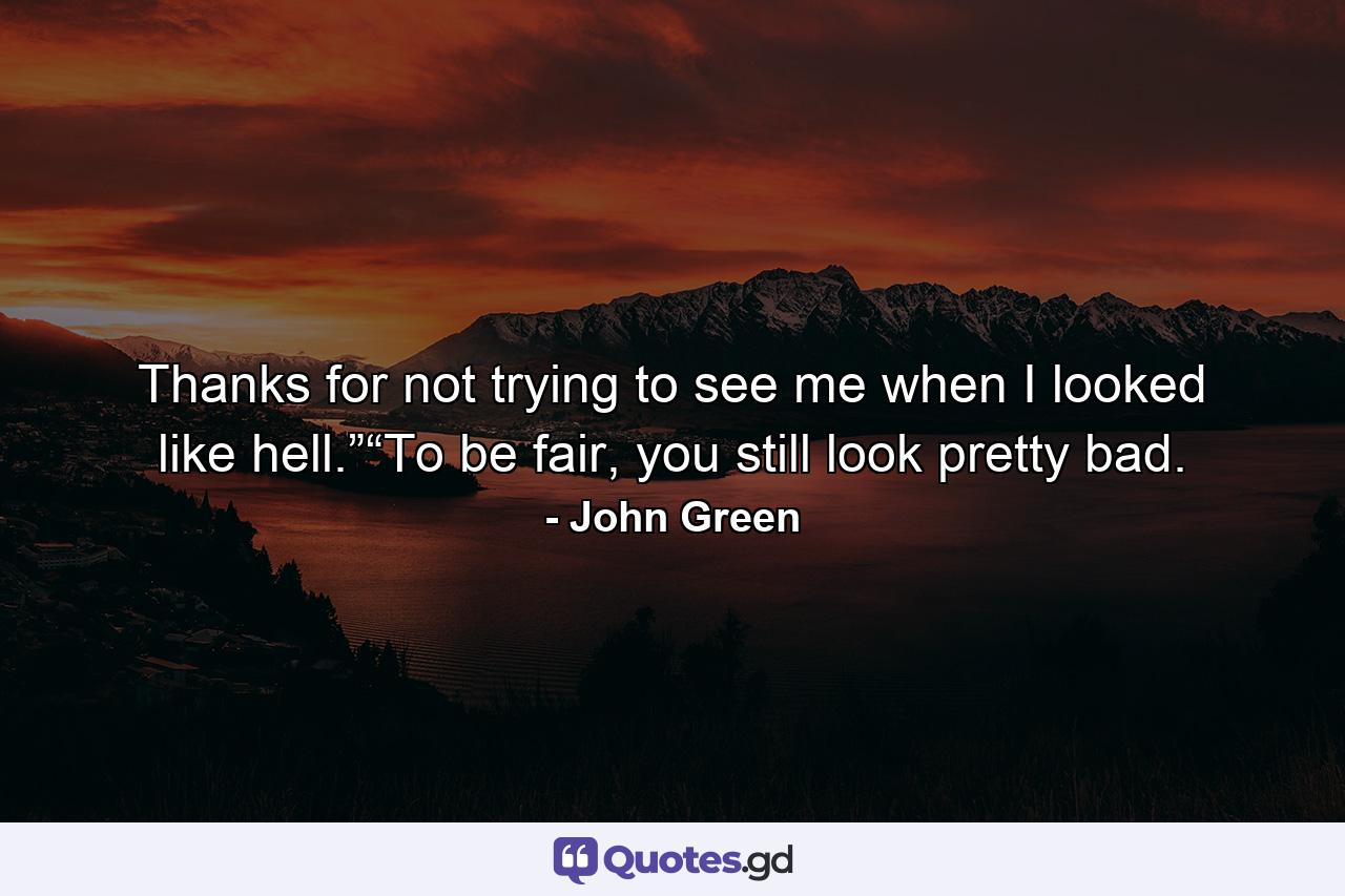 Thanks for not trying to see me when I looked like hell.”“To be fair, you still look pretty bad. - Quote by John Green