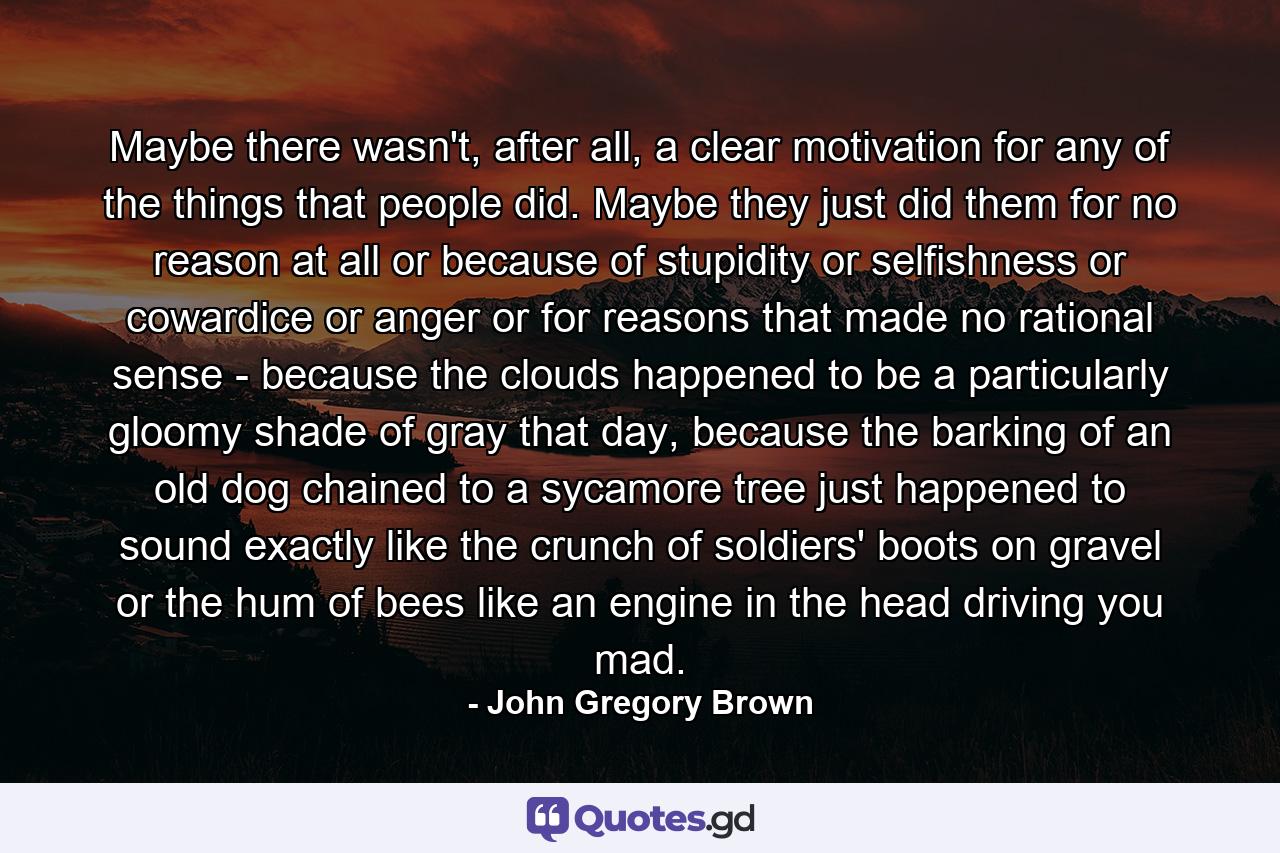 Maybe there wasn't, after all, a clear motivation for any of the things that people did. Maybe they just did them for no reason at all or because of stupidity or selfishness or cowardice or anger or for reasons that made no rational sense - because the clouds happened to be a particularly gloomy shade of gray that day, because the barking of an old dog chained to a sycamore tree just happened to sound exactly like the crunch of soldiers' boots on gravel or the hum of bees like an engine in the head driving you mad. - Quote by John Gregory Brown