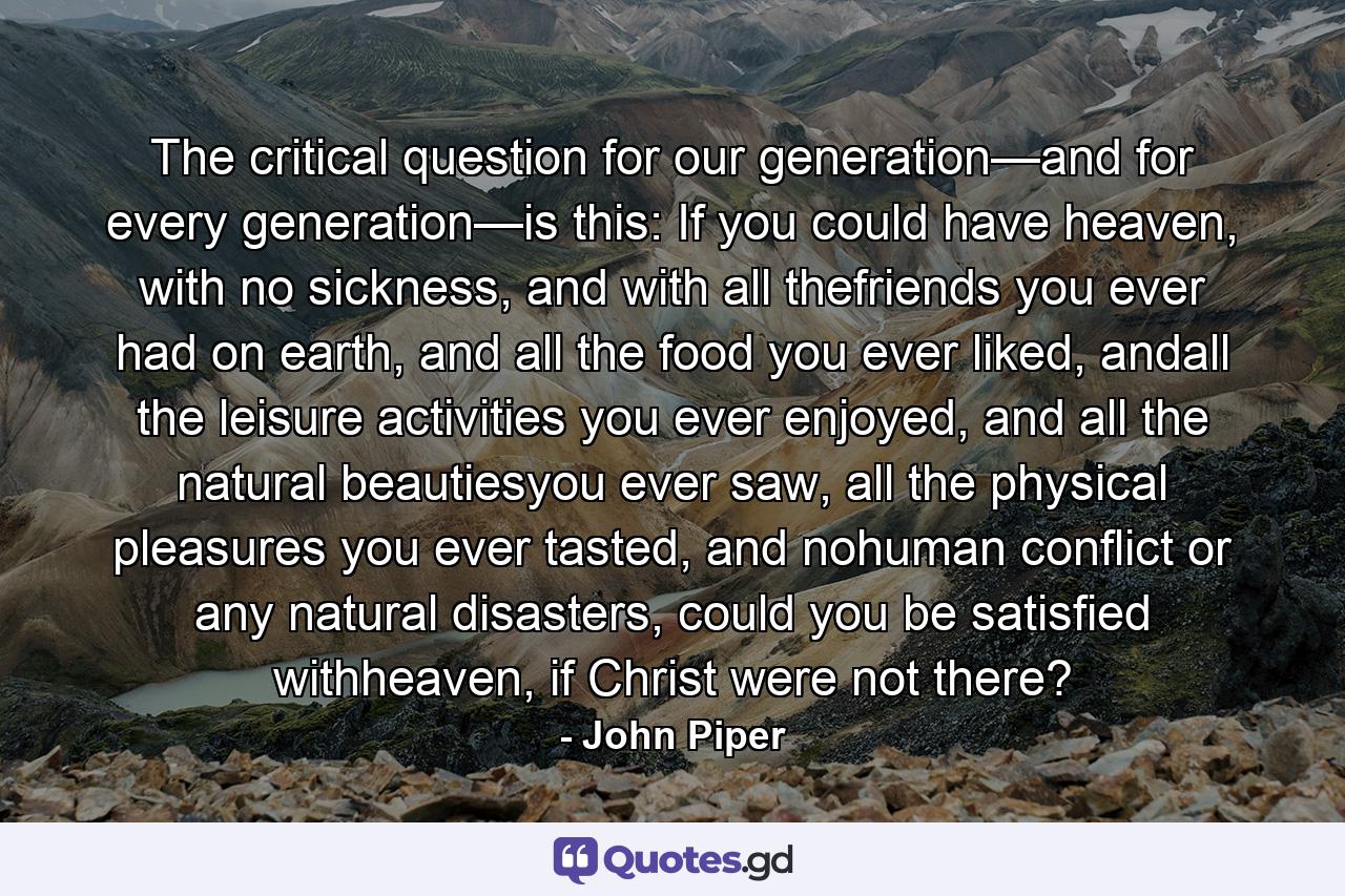 The critical question for our generation—and for every generation—is this: If you could have heaven, with no sickness, and with all thefriends you ever had on earth, and all the food you ever liked, andall the leisure activities you ever enjoyed, and all the natural beautiesyou ever saw, all the physical pleasures you ever tasted, and nohuman conflict or any natural disasters, could you be satisfied withheaven, if Christ were not there? - Quote by John Piper