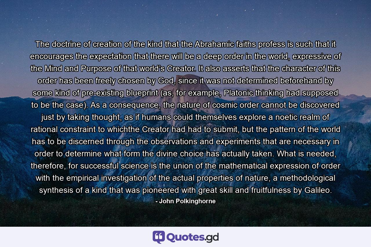 The doctrine of creation of the kind that the Abrahamic faiths profess is such that it encourages the expectation that there will be a deep order in the world, expressive of the Mind and Purpose of that world’s Creator. It also asserts that the character of this order has been freely chosen by God, since it was not determined beforehand by some kind of pre-existing blueprint (as, for example, Platonic thinking had supposed to be the case). As a consequence, the nature of cosmic order cannot be discovered just by taking thought, as if humans could themselves explore a noetic realm of rational constraint to whichthe Creator had had to submit, but the pattern of the world has to be discerned through the observations and experiments that are necessary in order to determine what form the divine choice has actually taken. What is needed, therefore, for successful science is the union of the mathematical expression of order with the empirical investigation of the actual properties of nature, a methodological synthesis of a kind that was pioneered with great skill and fruitfulness by Galileo. - Quote by John Polkinghorne